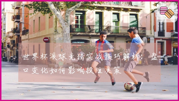 世界杯滚球竞猜实战技巧解析：盘口变化如何影响投注决策